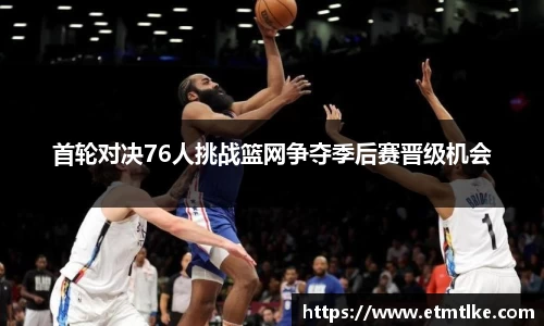 首轮对决76人挑战篮网争夺季后赛晋级机会